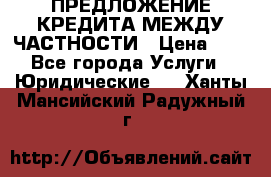 ПРЕДЛОЖЕНИЕ КРЕДИТА МЕЖДУ ЧАСТНОСТИ › Цена ­ 0 - Все города Услуги » Юридические   . Ханты-Мансийский,Радужный г.
